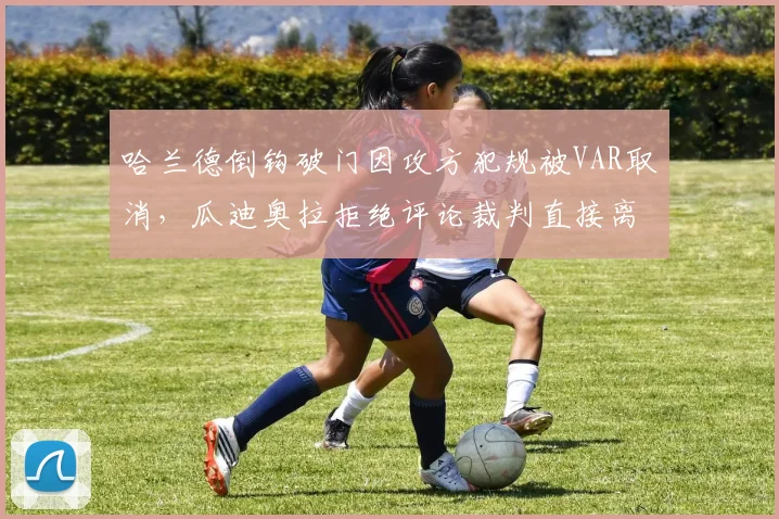 哈兰德倒钩破门因攻方犯规被VAR取消，瓜迪奥拉拒绝评论裁判直接离场