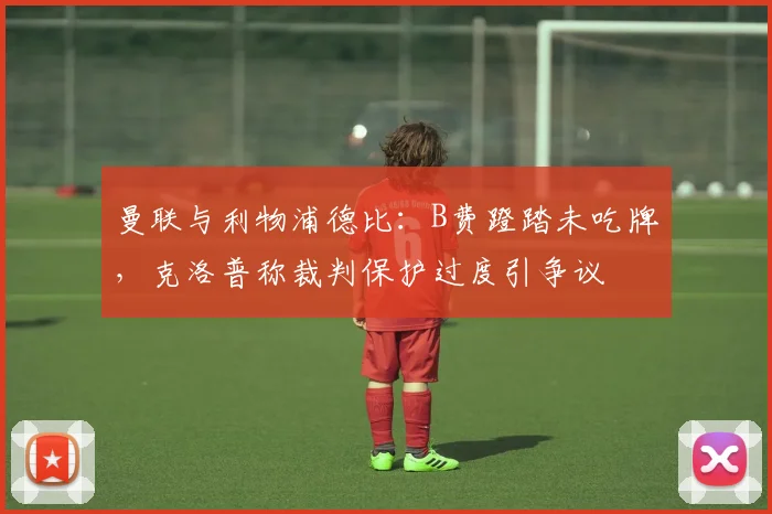 曼联与利物浦德比:B费蹬踏未吃牌,克洛普称裁判保护过度引争议