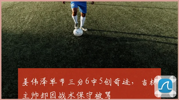 姜伟泽单节三分6中5创奇迹,吉林主帅却因战术保守被骂