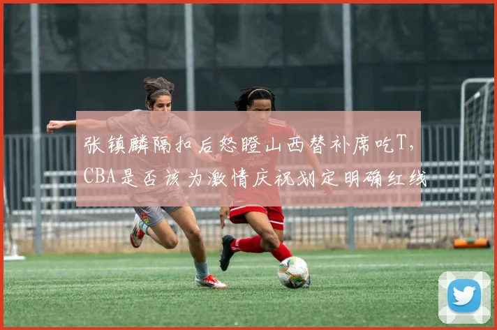 张镇麟隔扣后怒瞪山西替补席吃T，CBA是否该为激情庆祝划定明确红线？