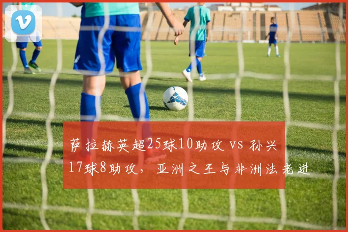 萨拉赫英超25球10助攻 vs 孙兴慜17球8助攻，亚洲之王与非洲法老进攻效率