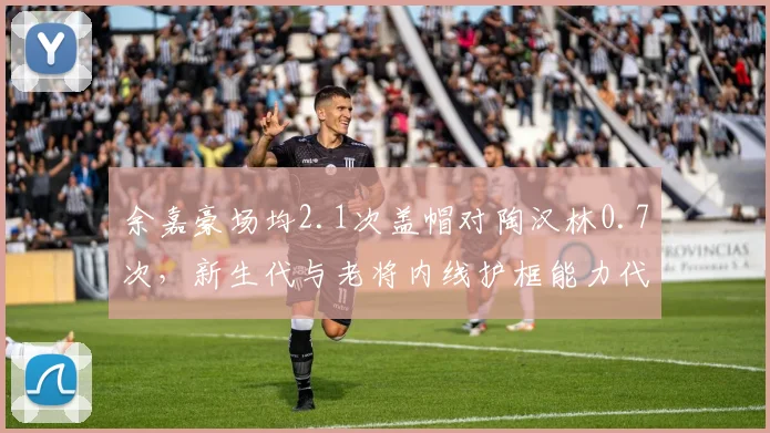 余嘉豪场均2.1次盖帽对陶汉林0.7次，新生代与老将内线护框能力代际更迭